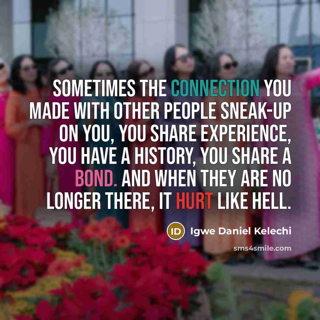“Sometimes the connection you made with other people sneak-up on you, you share experience, you have a history, you share a bond. And when they are no longer there, it hurt like hell.” quote by Igwe Daniel Kelechi