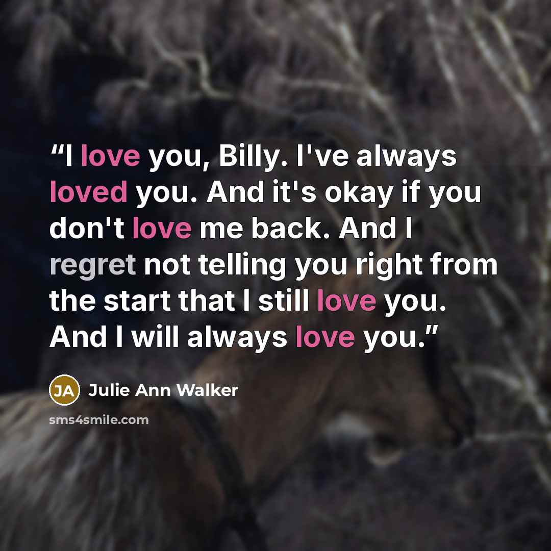 “I love you, Billy. I've always loved you. And it's okay if you don't love me back. And I regret not telling you right from the start that I still love you. And I will always love you.” quote by Julie Ann Walker