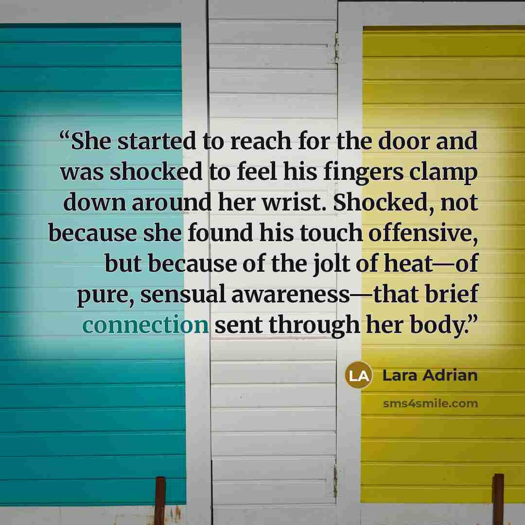 “She started to reach for the door and was shocked to feel his fingers clamp down around her wrist. Shocked, not because she found his touch offensive, but because of the jolt of heat—of pure, sensual awareness—that brief connection sent through her body.” quote by Lara Adrian