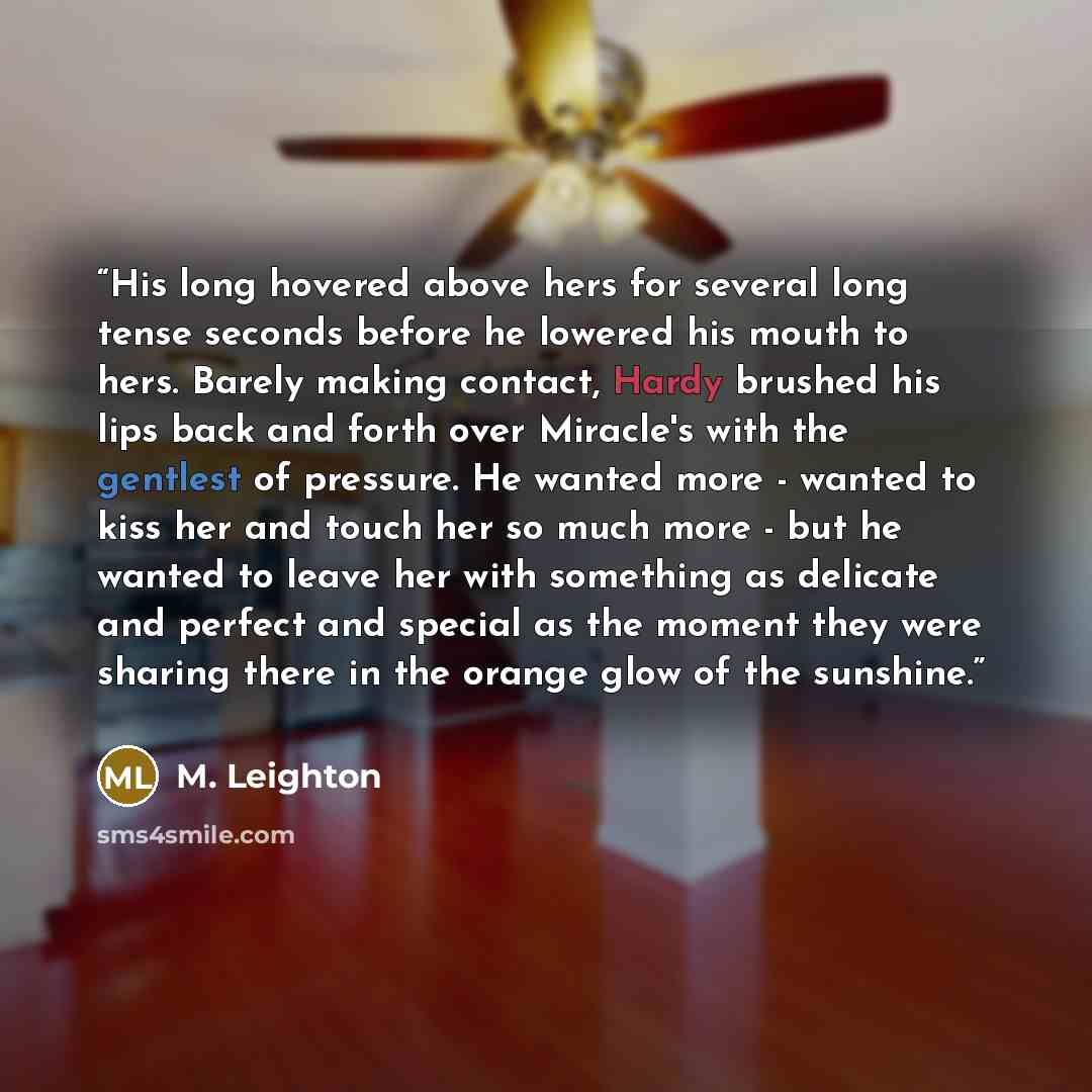 “His long hovered above hers for several long tense seconds before he lowered his mouth to hers. Barely making contact, Hardy brushed his lips back and forth over Miracle's with the gentlest of pressure. He wanted more - wanted to kiss her and touch her so much more - but he wanted to leave her…” quote by M. Leighton