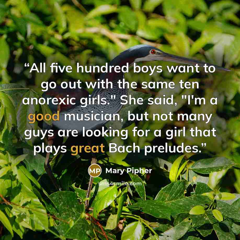 “All five hundred boys want to go out with the same ten anorexic girls." She said, "I'm a good musician, but not many guys are looking for a girl that plays great Bach preludes.” quote by Mary Pipher