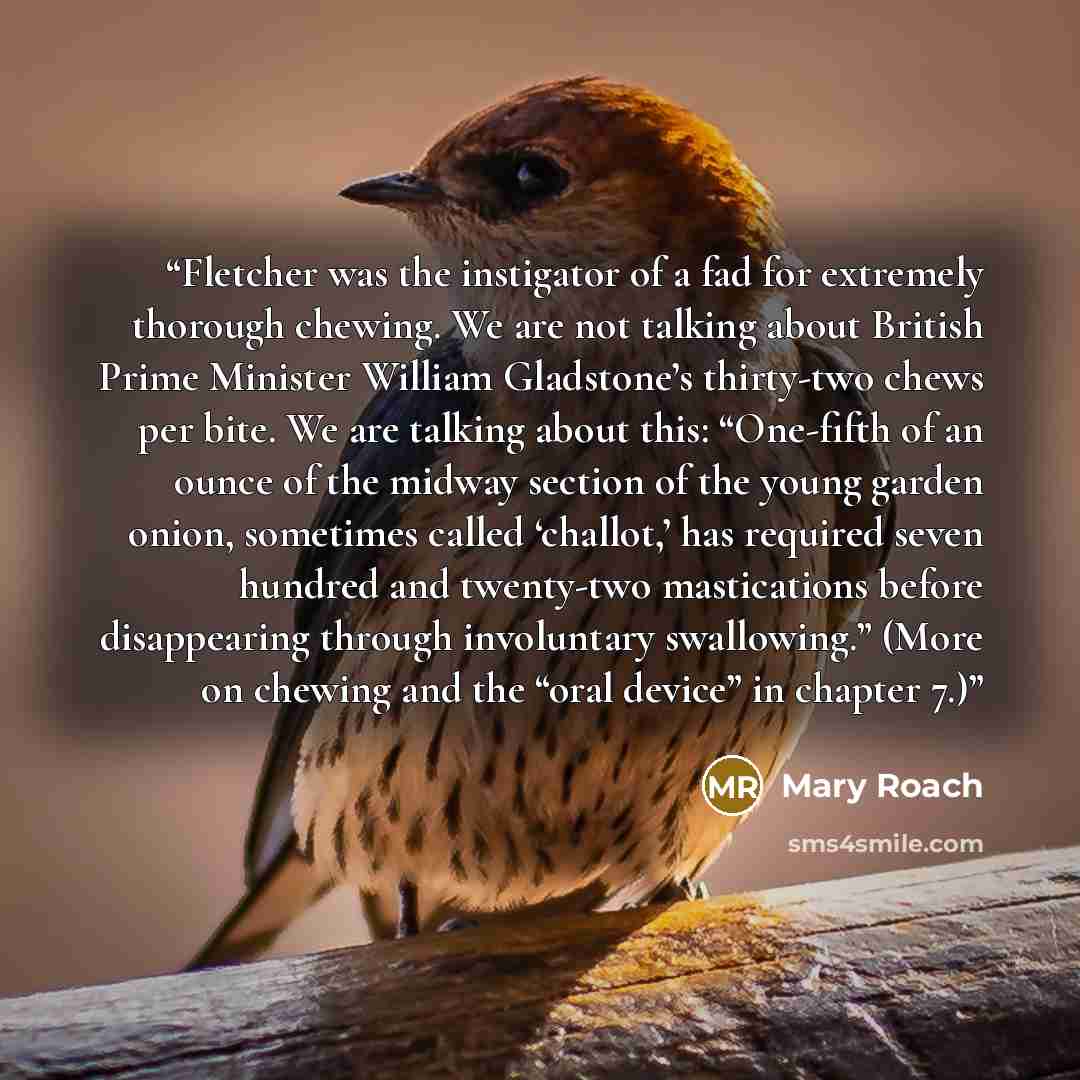 “Fletcher was the instigator of a fad for extremely thorough chewing. We are not talking about British Prime Minister William Gladstone’s thirty-two chews per bite. We are talking about this: “One-fifth of an ounce of the midway section of the young garden onion, sometimes called ‘challot,’ has…” quote by Mary Roach