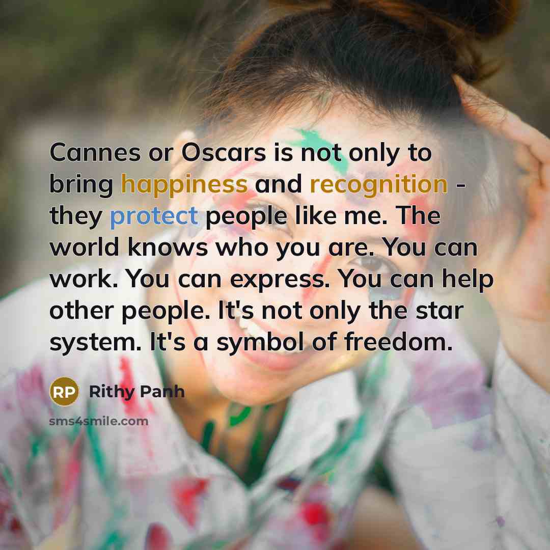 “Cannes or Oscars is not only to bring happiness and recognition - they protect people like me. The world knows who you are. You can work. You can express. You can help other people. It's not only the star system. It's a symbol of freedom.” quote by Rithy Panh