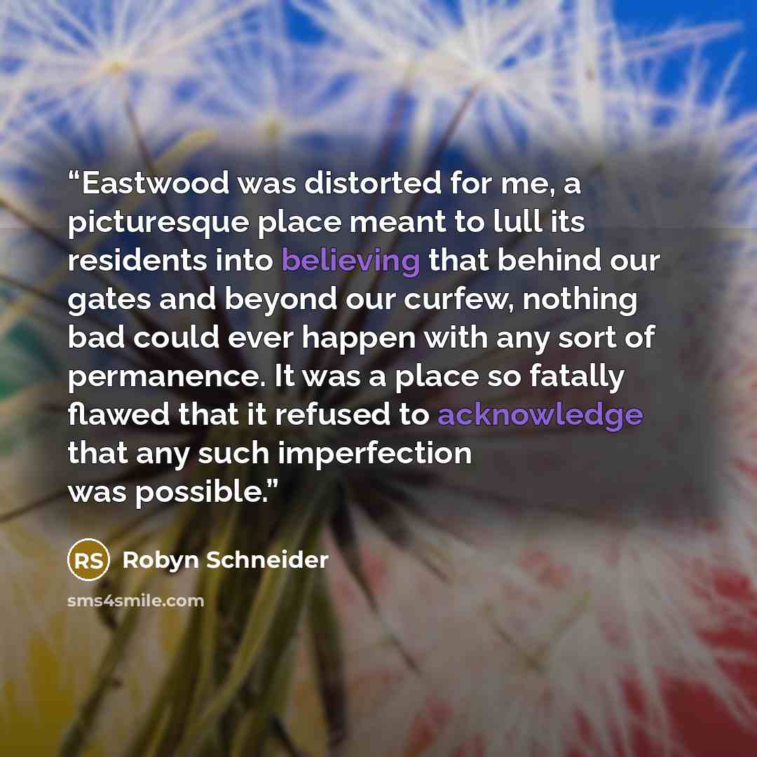 “Eastwood was distorted for me, a picturesque place meant to lull its residents into believing that behind our gates and beyond our curfew, nothing bad could ever happen with any sort of permanence. It was a place so fatally flawed that it refused to acknowledge that any such imperfection was…” quote by Robyn Schneider