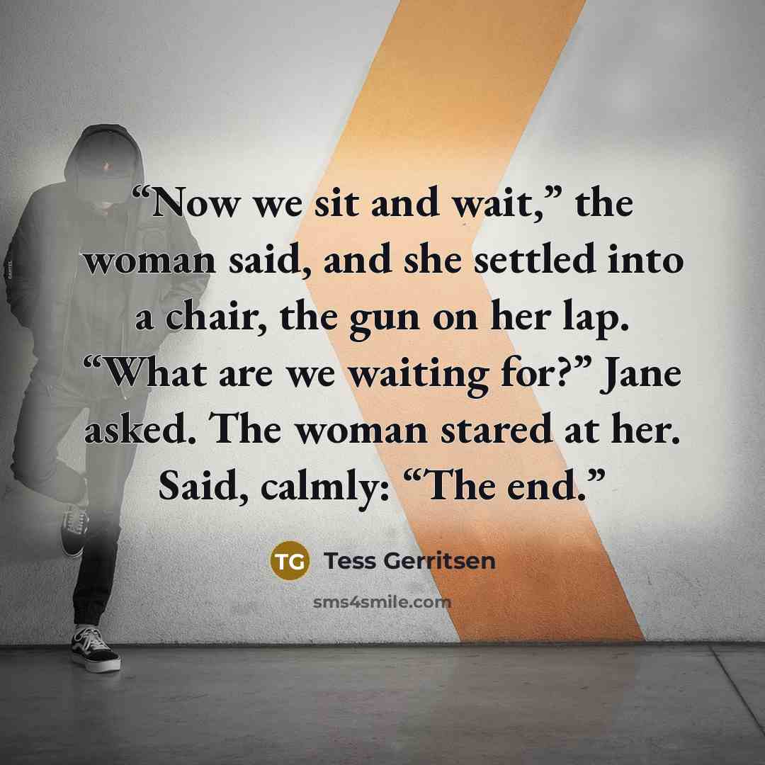 “Now we sit and wait,” the woman said, and she settled into a chair, the gun on her lap. “What are we waiting for?” Jane asked. The woman stared at her. Said, calmly: “The end.” quote by Tess Gerritsen