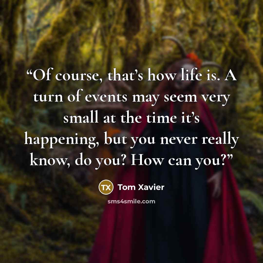 “Of course, that’s how life is. A turn of events may seem very small at the time it’s happening, but you never really know, do you? How can you?” quote by Tom Xavier