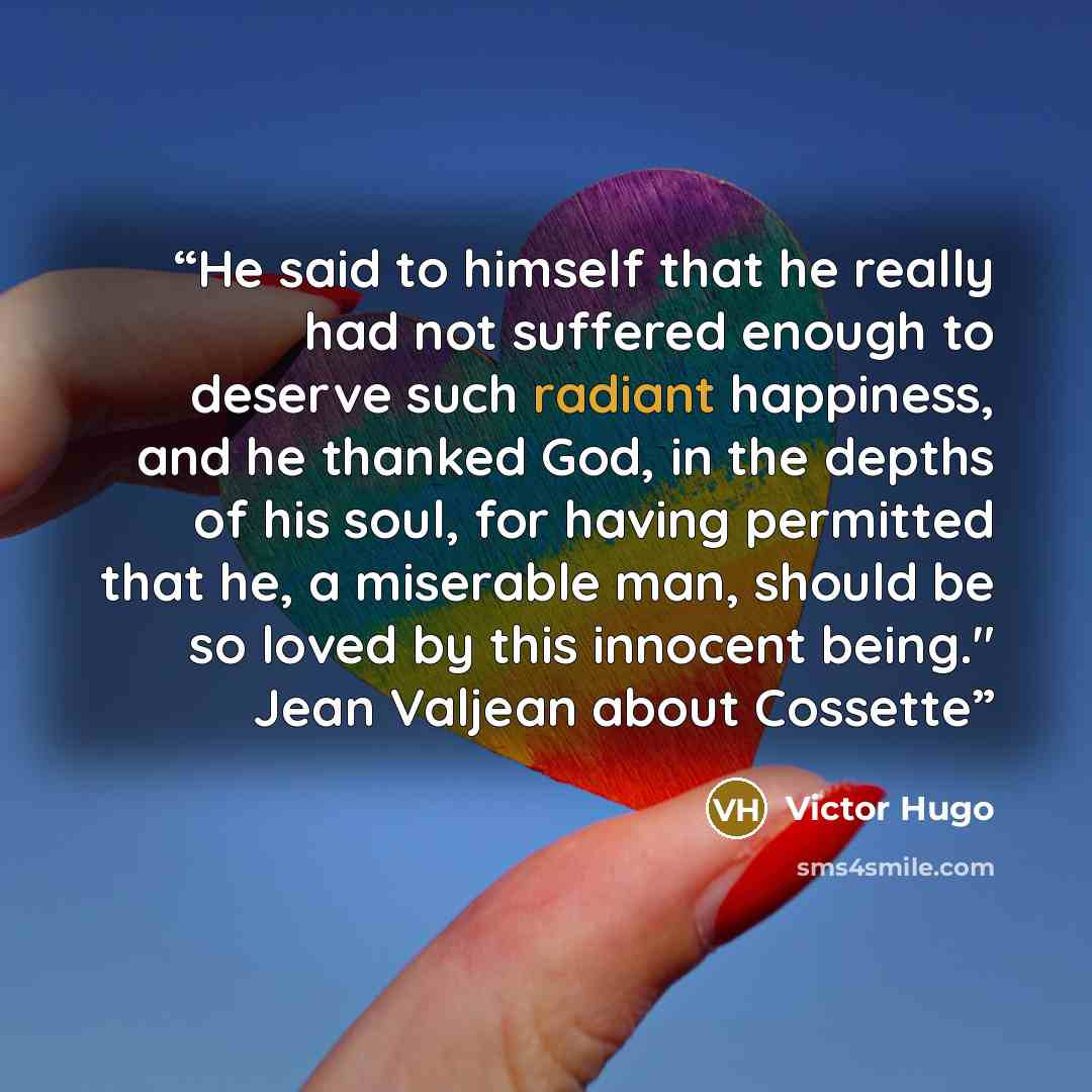 “He said to himself that he really had not suffered enough to deserve such radiant happiness, and he thanked God, in the depths of his soul, for having permitted that he, a miserable man, should be so loved by this innocent being." Jean Valjean about Cossette” quote by Victor Hugo
