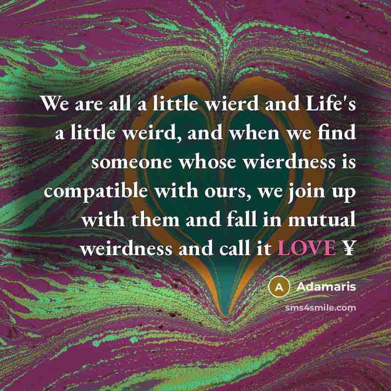 “We are all a little wierd and Life's a little weird, and when we find someone whose wierdness is compatible with ours, we join up with them and fall in mutual weirdness and call it LOVE ¥” quote by Adamaris