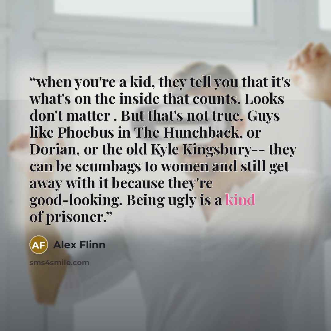 “when you're a kid, they tell you that it's what's on the inside that counts. Looks don't matter . But that's not true. Guys like Phoebus in The Hunchback, or Dorian, or the old Kyle Kingsbury-- they can be scumbags to women and still get away with it because they're good-looking. Being ugly is a…” quote by Alex Flinn
