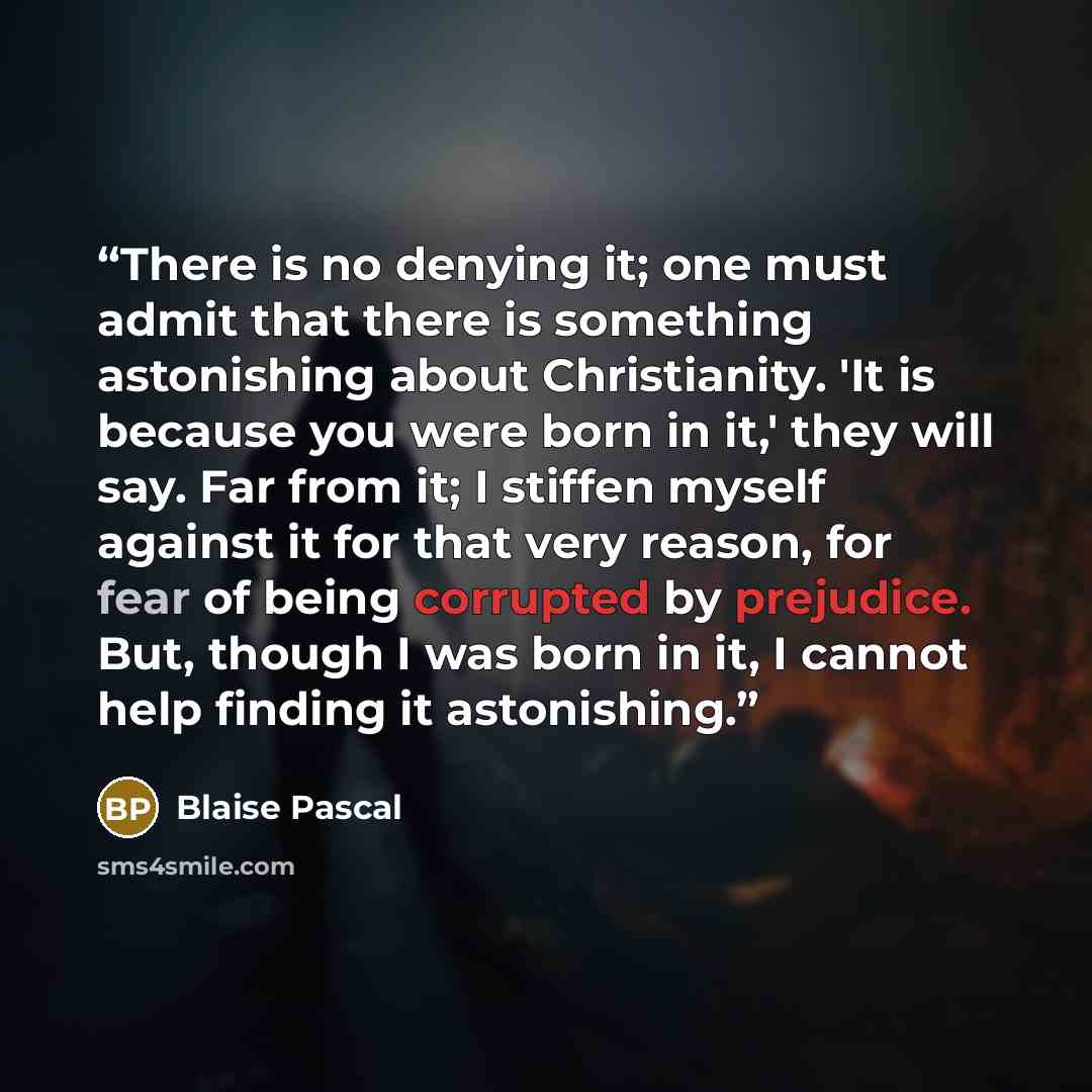“There is no denying it; one must admit that there is something astonishing about Christianity. 'It is because you were born in it,' they will say. Far from it; I stiffen myself against it for that very reason, for fear of being corrupted by prejudice. But, though I was born in it, I cannot help…” quote by Blaise Pascal