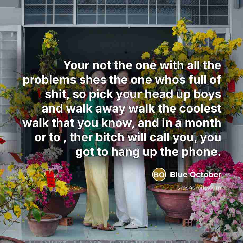 “Your not the one with all the problems shes the one whos full of shit, so pick your head up boys and walk away walk the coolest walk that you know, and in a month or to , ther bitch will call you, you got to hang up the phone.” quote by Blue October