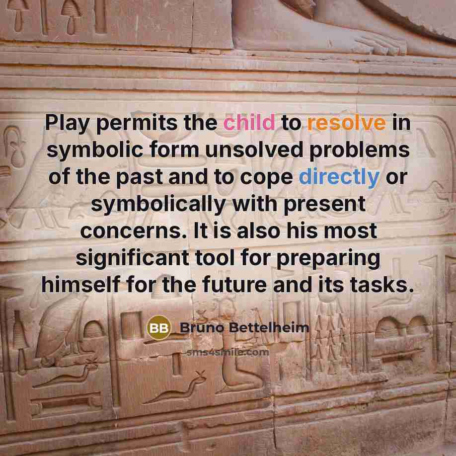 “Play permits the child to resolve in symbolic form unsolved problems of the past and to cope directly or symbolically with present concerns. It is also his most significant tool for preparing himself for the future and its tasks.” quote by Bruno Bettelheim