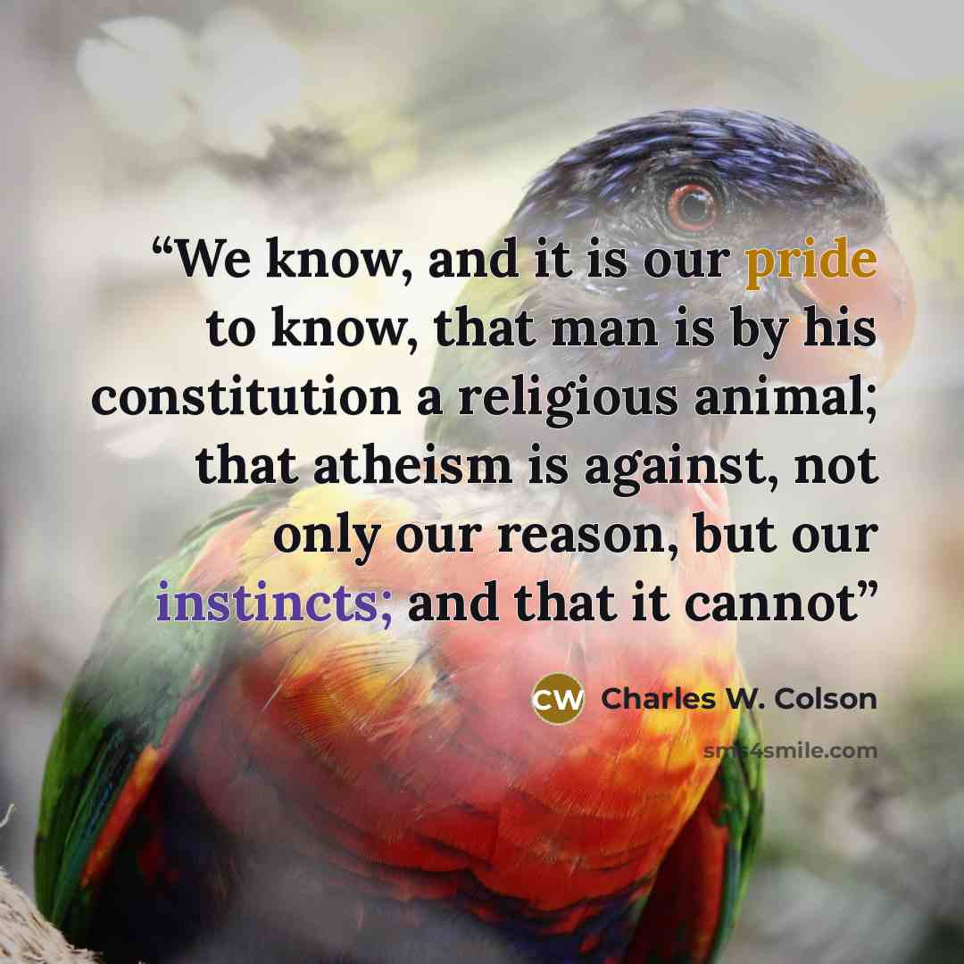 “We know, and it is our pride to know, that man is by his constitution a religious animal; that atheism is against, not only our reason, but our instincts; and that it cannot” quote by Charles W. Colson
