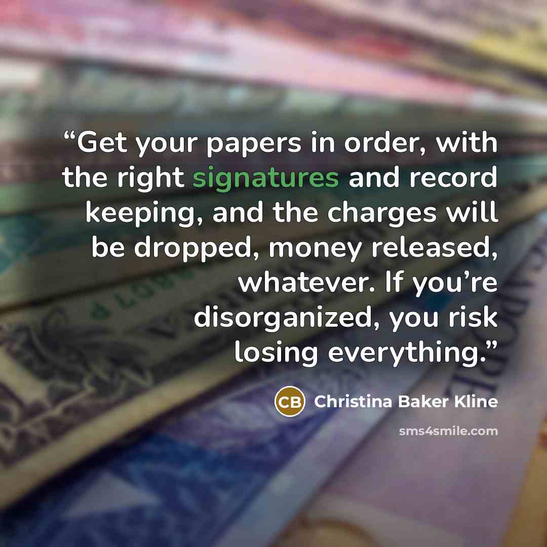 “Get your papers in order, with the right signatures and record keeping, and the charges will be dropped, money released, whatever. If you’re disorganized, you risk losing everything.” quote by Christina Baker Kline