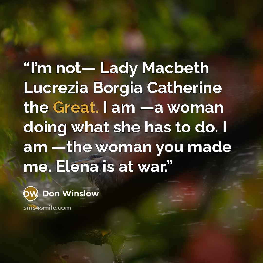 “I’m not— Lady Macbeth Lucrezia Borgia Catherine the Great. I am —a woman doing what she has to do. I am —the woman you made me. Elena is at war.” quote by Don Winslow
