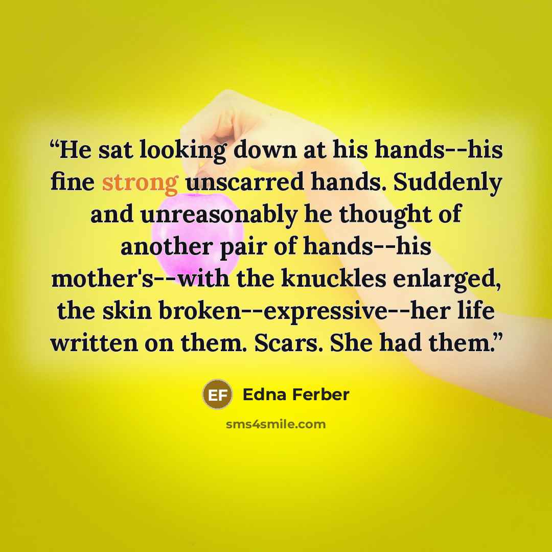 “He sat looking down at his hands--his fine strong unscarred hands. Suddenly and unreasonably he thought of another pair of hands--his mother's--with the knuckles enlarged, the skin broken--expressive--her life written on them. Scars. She had them.” quote by Edna Ferber