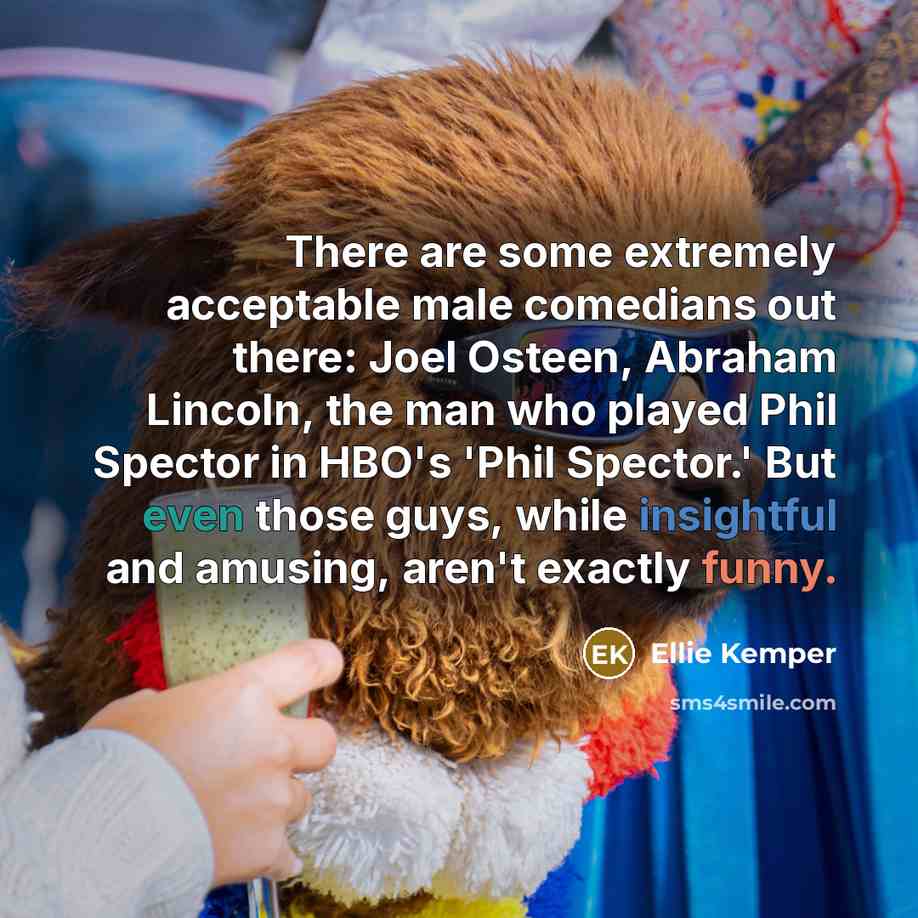“There are some extremely acceptable male comedians out there: Joel Osteen, Abraham Lincoln, the man who played Phil Spector in HBO's 'Phil Spector.' But even those guys, while insightful and amusing, aren't exactly funny.” quote by Ellie Kemper