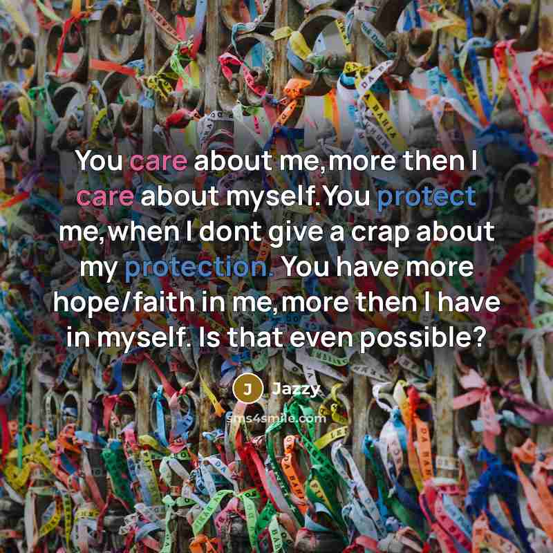 “You care about me,more then I care about myself.You protect me,when I dont give a crap about my protection. You have more hope/faith in me,more then I have in myself. Is that even possible?” quote by Jazzy