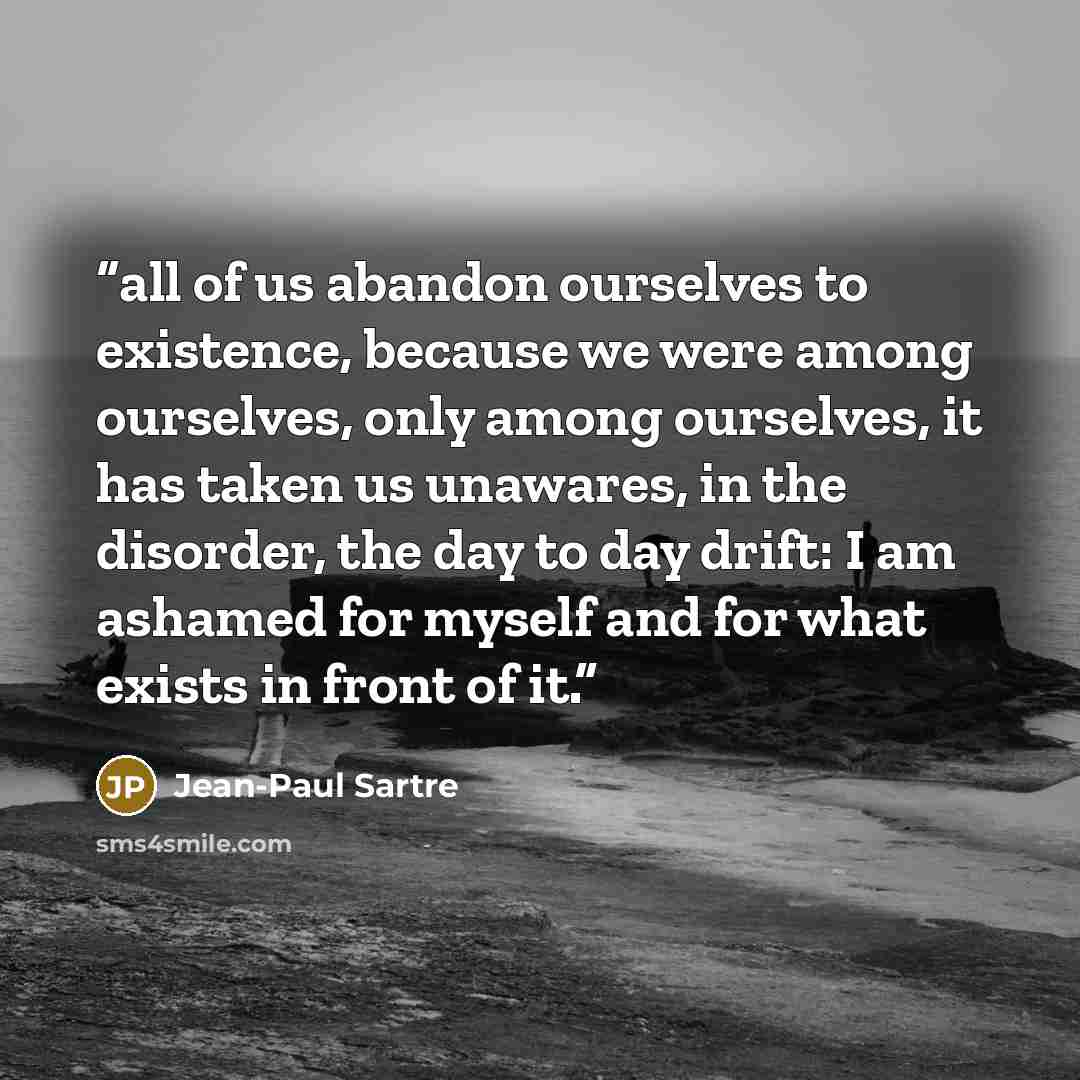 “all of us abandon ourselves to existence, because we were among ourselves, only among ourselves, it has taken us unawares, in the disorder, the day to day drift: I am ashamed for myself and for what exists in front of it.” quote by Jean-Paul Sartre