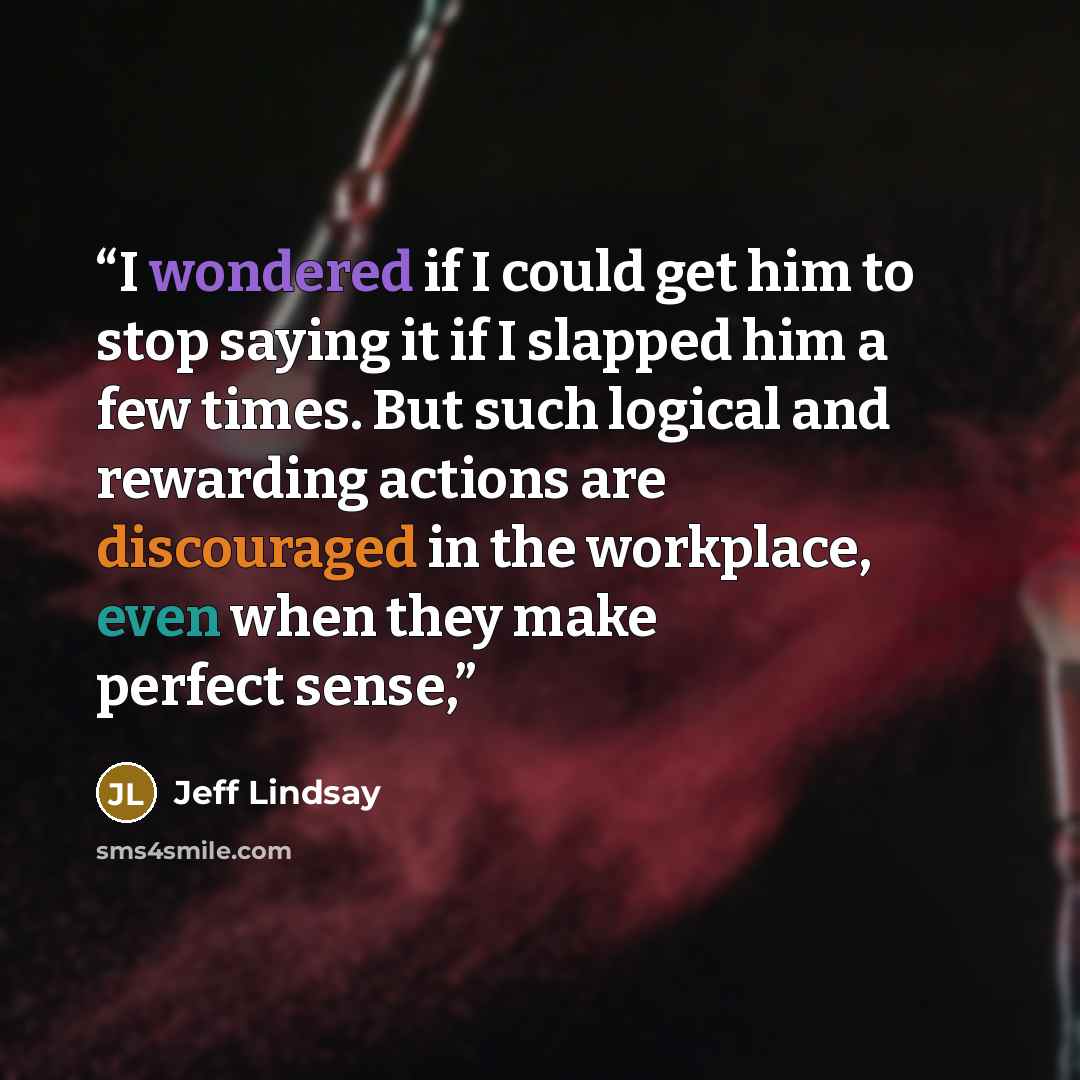 “I wondered if I could get him to stop saying it if I slapped him a few times. But such logical and rewarding actions are discouraged in the workplace, even when they make perfect sense,” quote by Jeff Lindsay