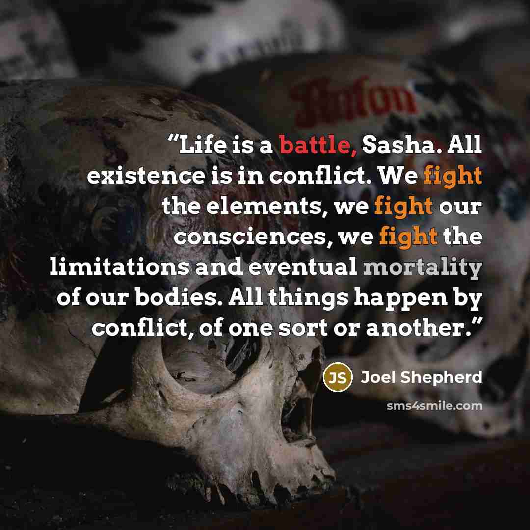 “Life is a battle, Sasha. All existence is in conflict. We fight the elements, we fight our consciences, we fight the limitations and eventual mortality of our bodies. All things happen by conflict, of one sort or another.” quote by Joel Shepherd