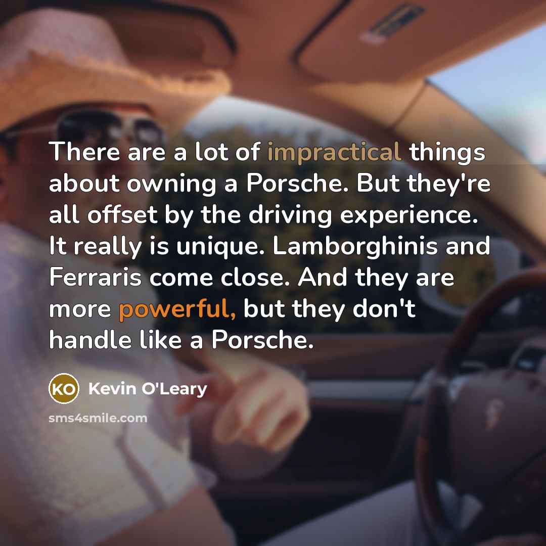 “There are a lot of impractical things about owning a Porsche. But they're all offset by the driving experience. It really is unique. Lamborghinis and Ferraris come close. And they are more powerful, but they don't handle like a Porsche.” quote by Kevin O'Leary