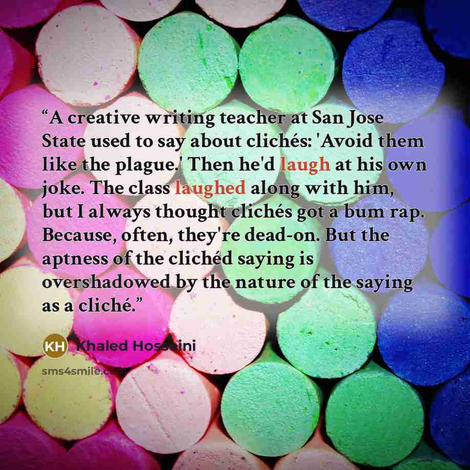“A creative writing teacher at San Jose State used to say about clichés: 'Avoid them like the plague.' Then he'd laugh at his own joke. The class laughed along with him, but I always thought clichés got a bum rap. Because, often, they're dead-on. But the aptness of the clichéd saying is…” quote by Khaled Hosseini