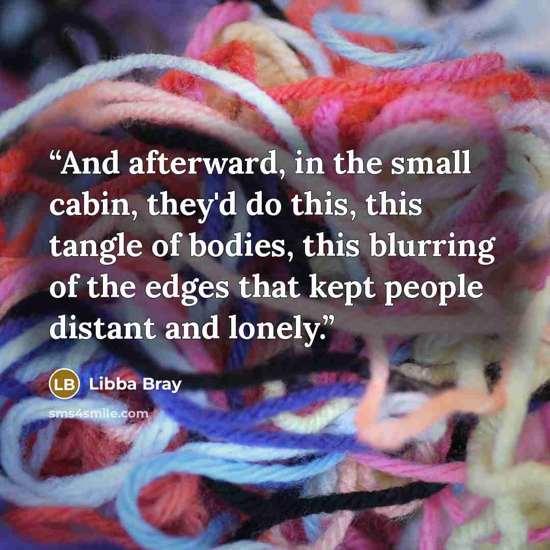“And afterward, in the small cabin, they'd do this, this tangle of bodies, this blurring of the edges that kept people distant and lonely.” quote by Libba Bray