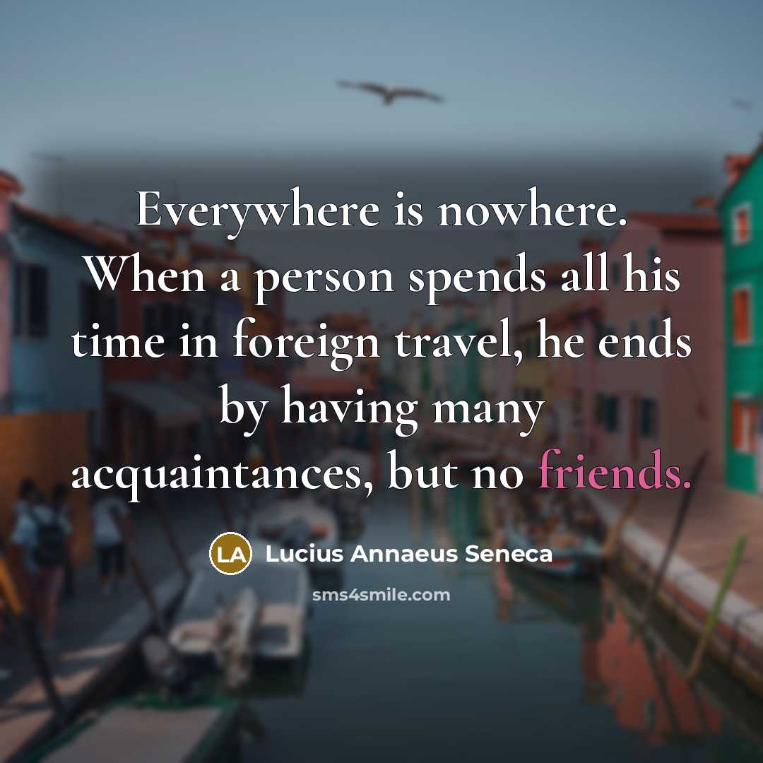 “Everywhere is nowhere. When a person spends all his time in foreign travel, he ends by having many acquaintances, but no friends.” quote by Lucius Annaeus Seneca