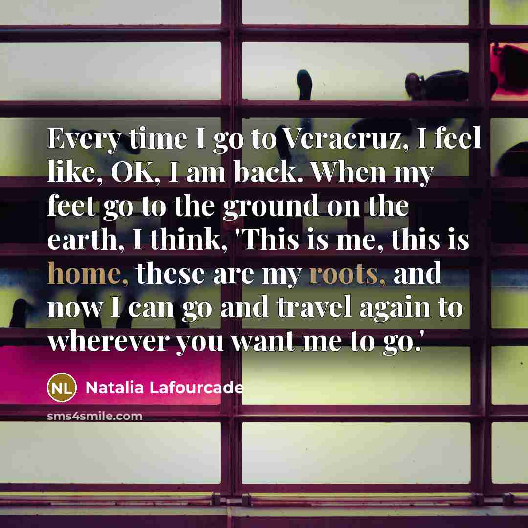 “Every time I go to Veracruz, I feel like, OK, I am back. When my feet go to the ground on the earth, I think, 'This is me, this is home, these are my roots, and now I can go and travel again to wherever you want me to go.'” quote by Natalia Lafourcade