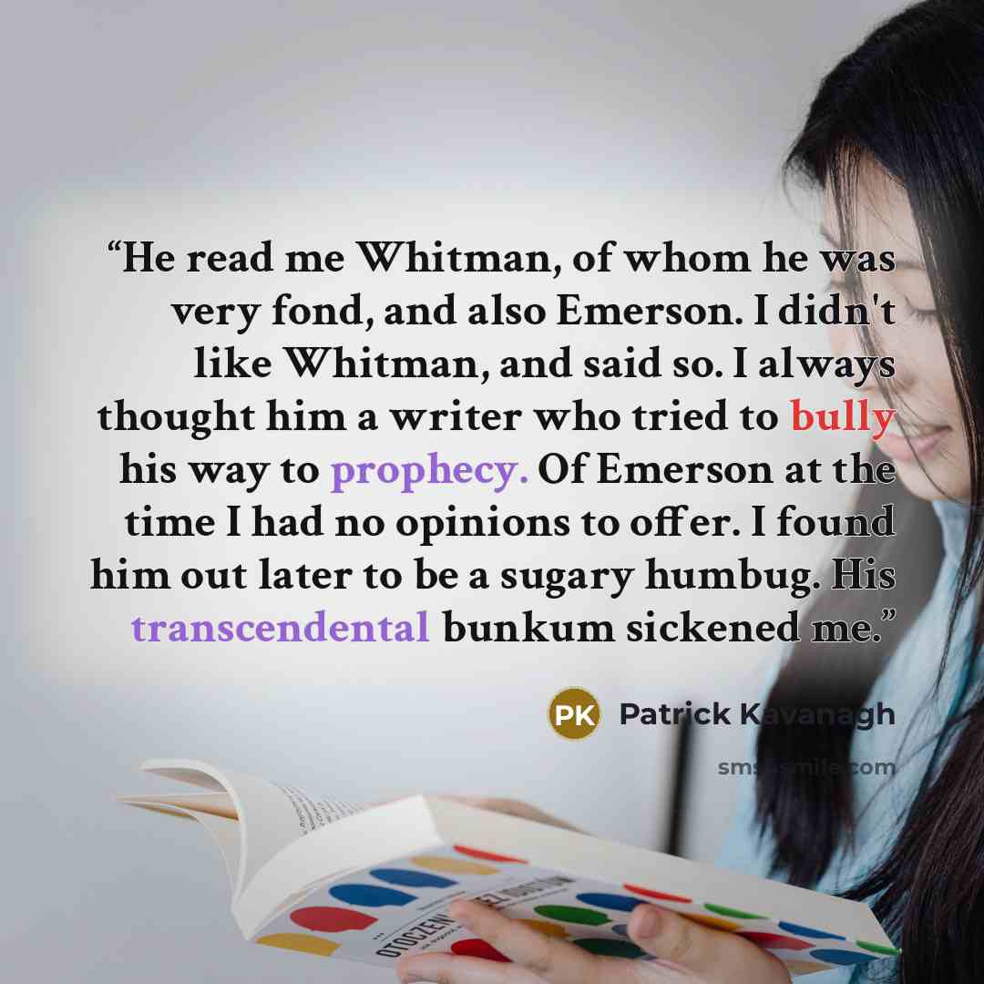 “He read me Whitman, of whom he was very fond, and also Emerson. I didn't like Whitman, and said so. I always thought him a writer who tried to bully his way to prophecy. Of Emerson at the time I had no opinions to offer. I found him out later to be a sugary humbug. His transcendental bunkum…” quote by Patrick Kavanagh