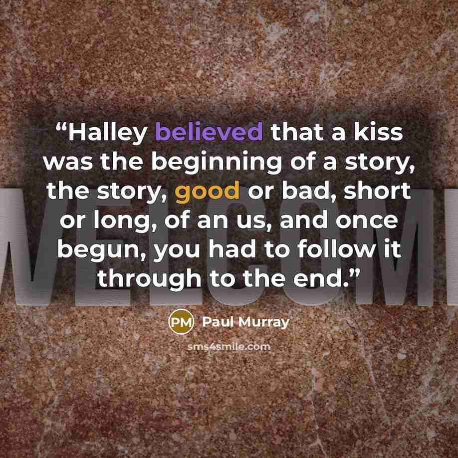 “Halley believed that a kiss was the beginning of a story, the story, good or bad, short or long, of an us, and once begun, you had to follow it through to the end.” quote by Paul Murray
