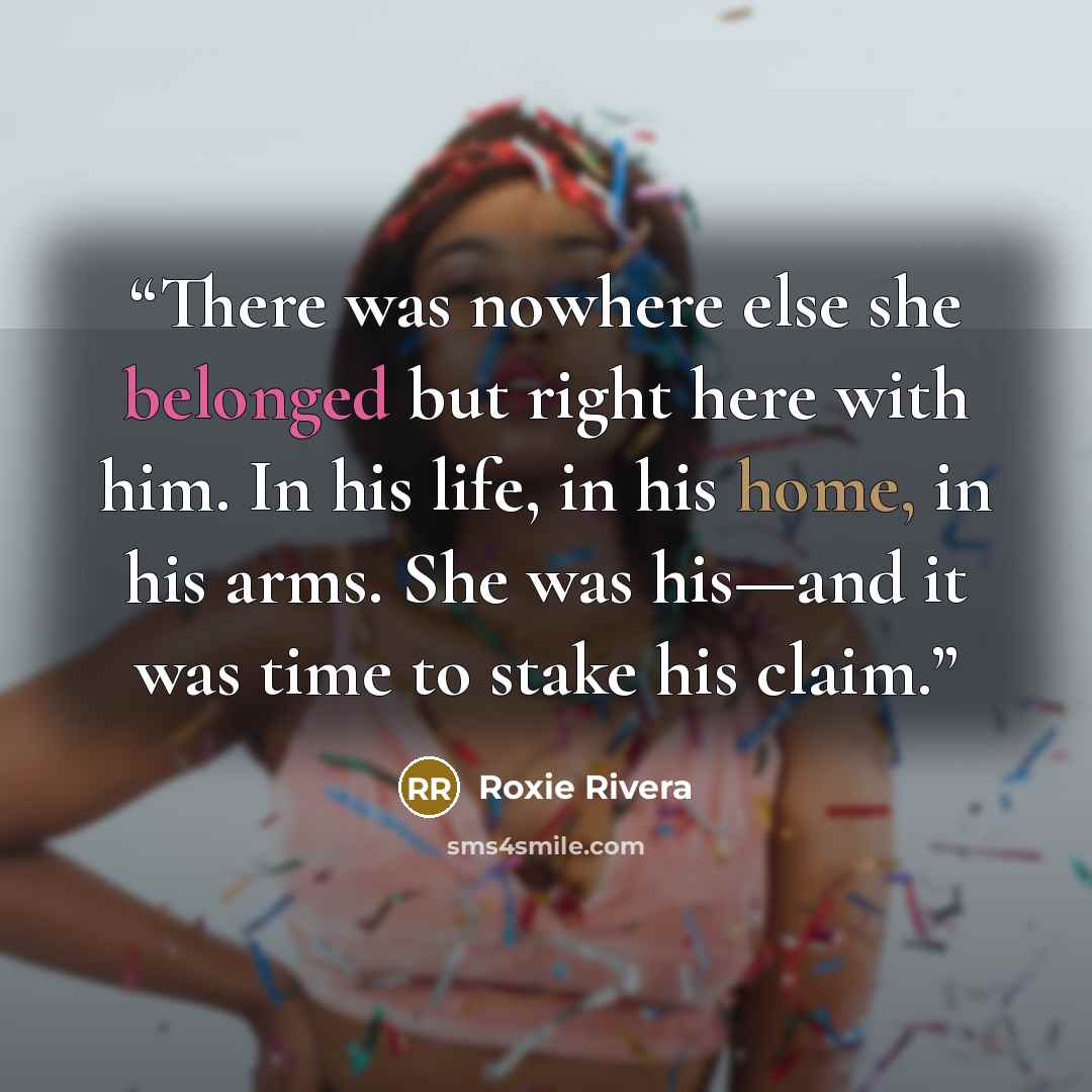 “There was nowhere else she belonged but right here with him. In his life, in his home, in his arms. She was his—and it was time to stake his claim.” quote by Roxie Rivera