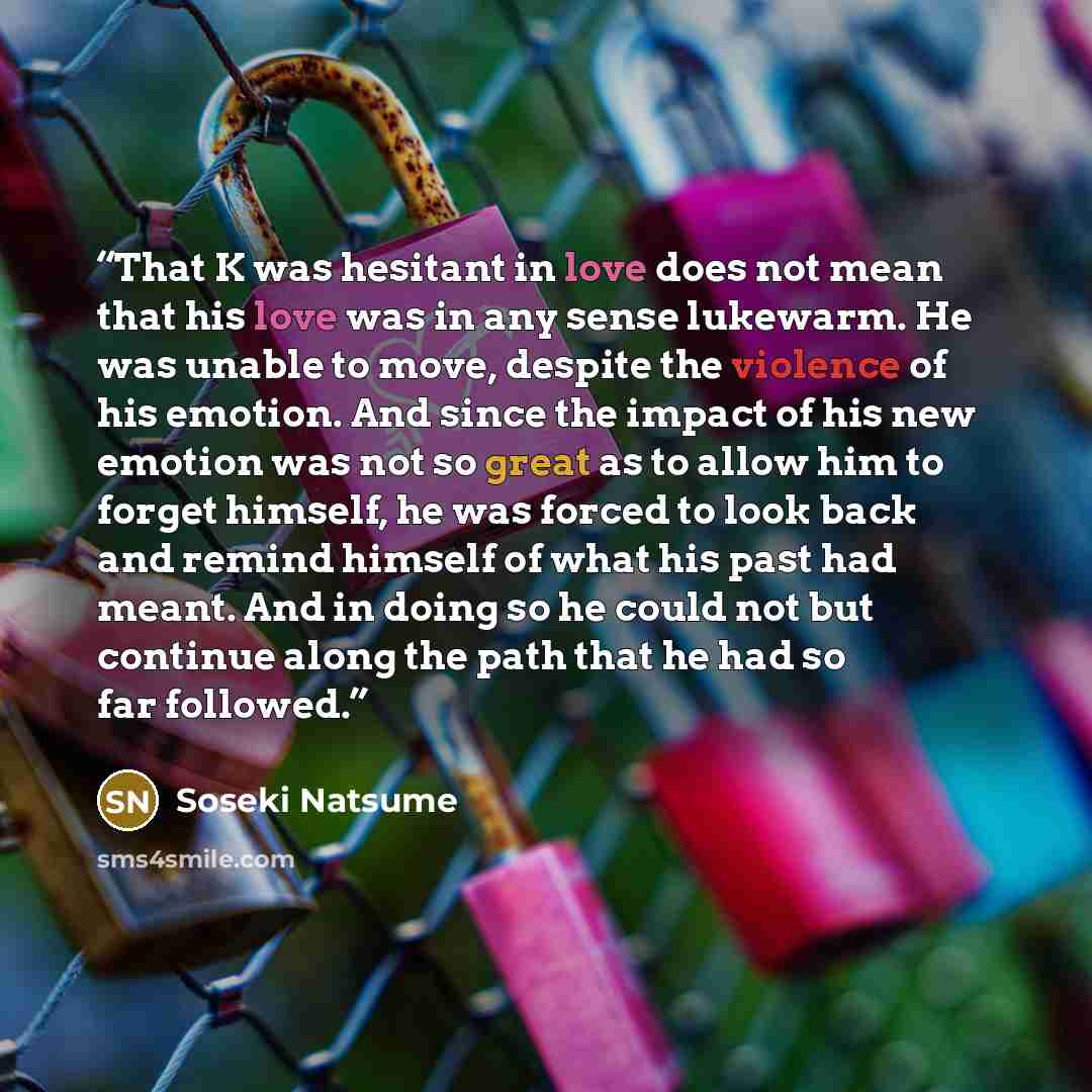 “That K was hesitant in love does not mean that his love was in any sense lukewarm. He was unable to move, despite the violence of his emotion. And since the impact of his new emotion was not so great as to allow him to forget himself, he was forced to look back and remind himself of what his past…” quote by Sōseki Natsume