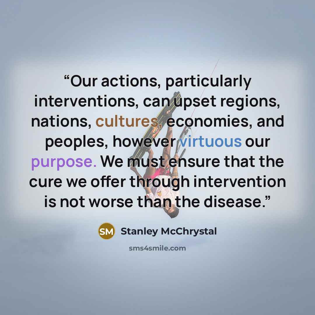 “Our actions, particularly interventions, can upset regions, nations, cultures, economies, and peoples, however virtuous our purpose. We must ensure that the cure we offer through intervention is not worse than the disease.” quote by Stanley McChrystal
