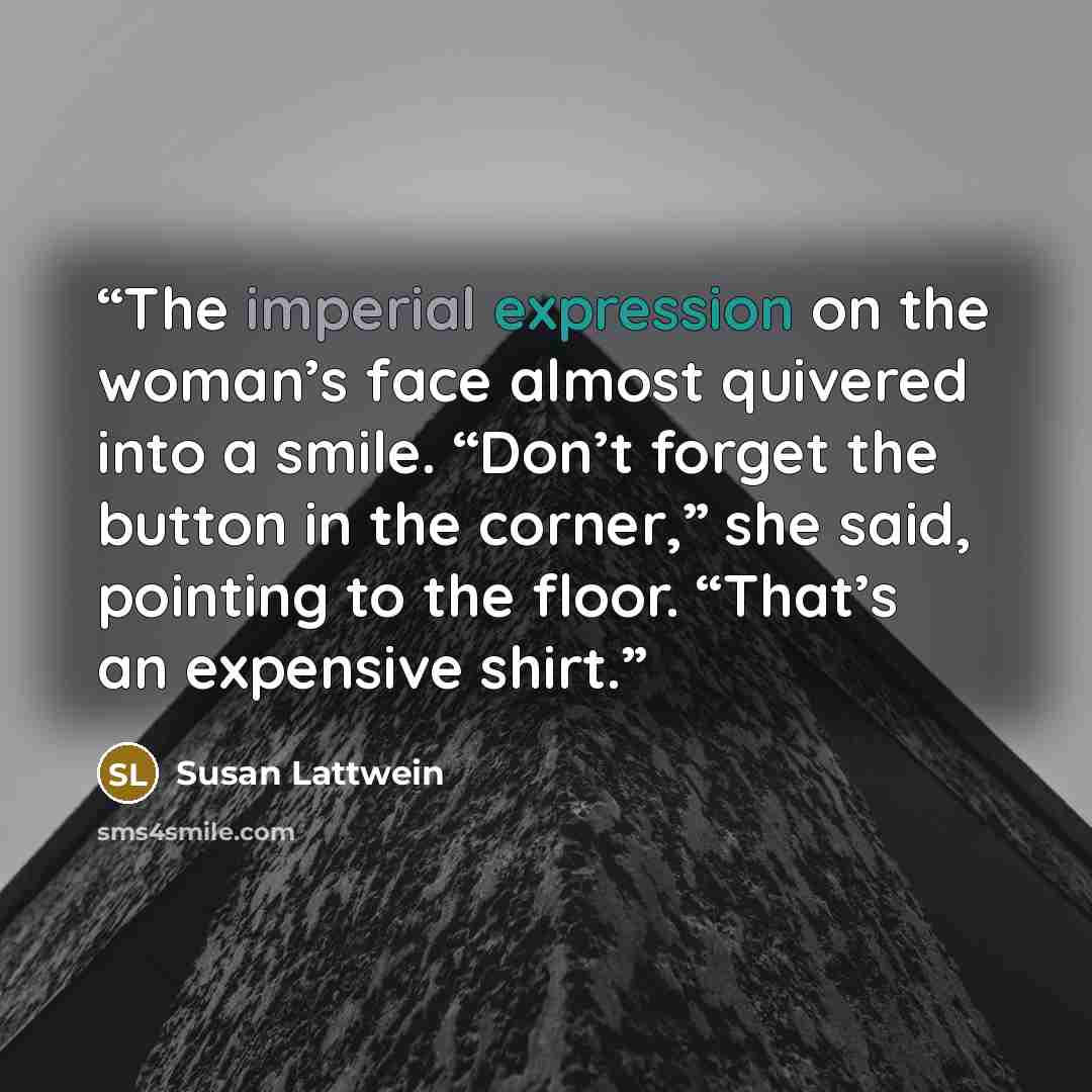 “The imperial expression on the woman’s face almost quivered into a smile. “Don’t forget the button in the corner,” she said, pointing to the floor. “That’s an expensive shirt.” quote by Susan Lattwein