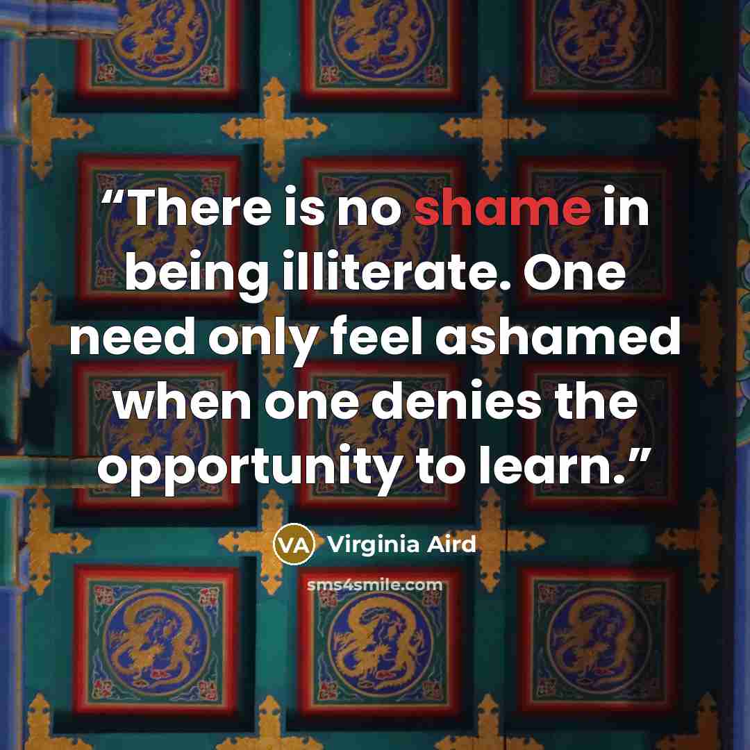 “There is no shame in being illiterate. One need only feel ashamed when one denies the opportunity to learn.” quote by Virginia Aird