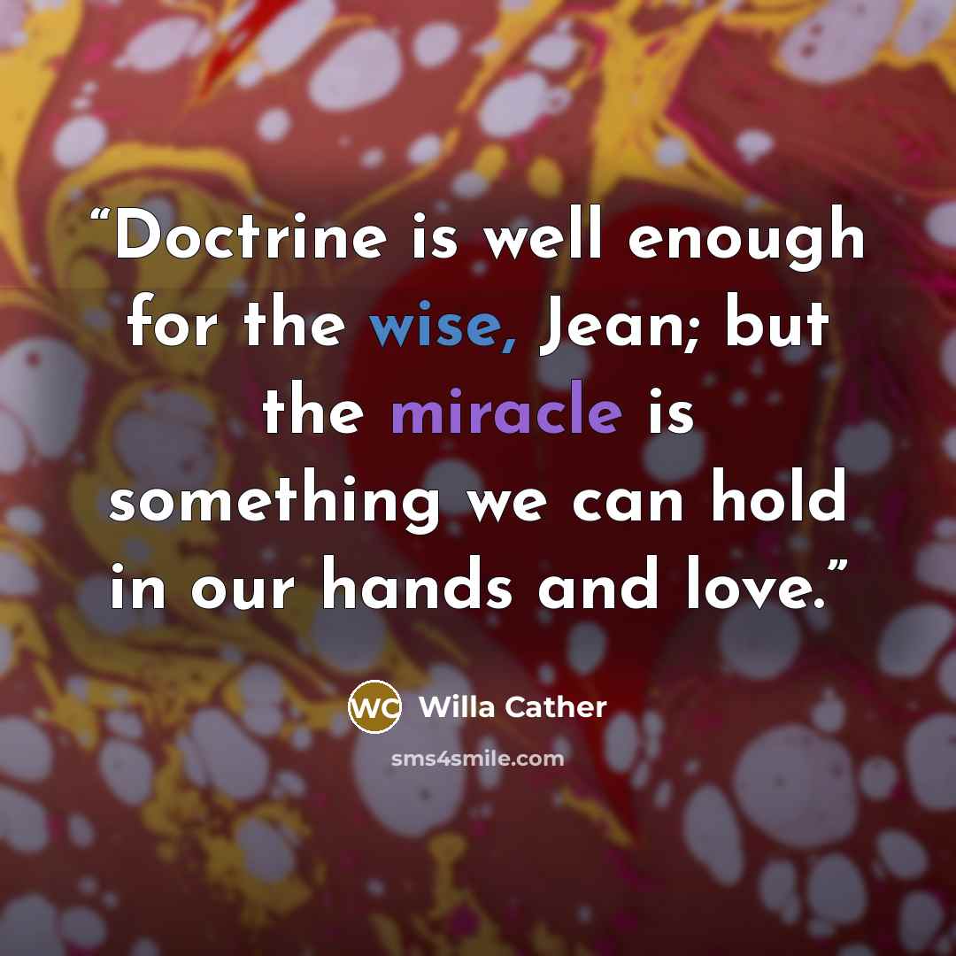 “Doctrine is well enough for the wise, Jean; but the miracle is something we can hold in our hands and love.” quote by Willa Cather