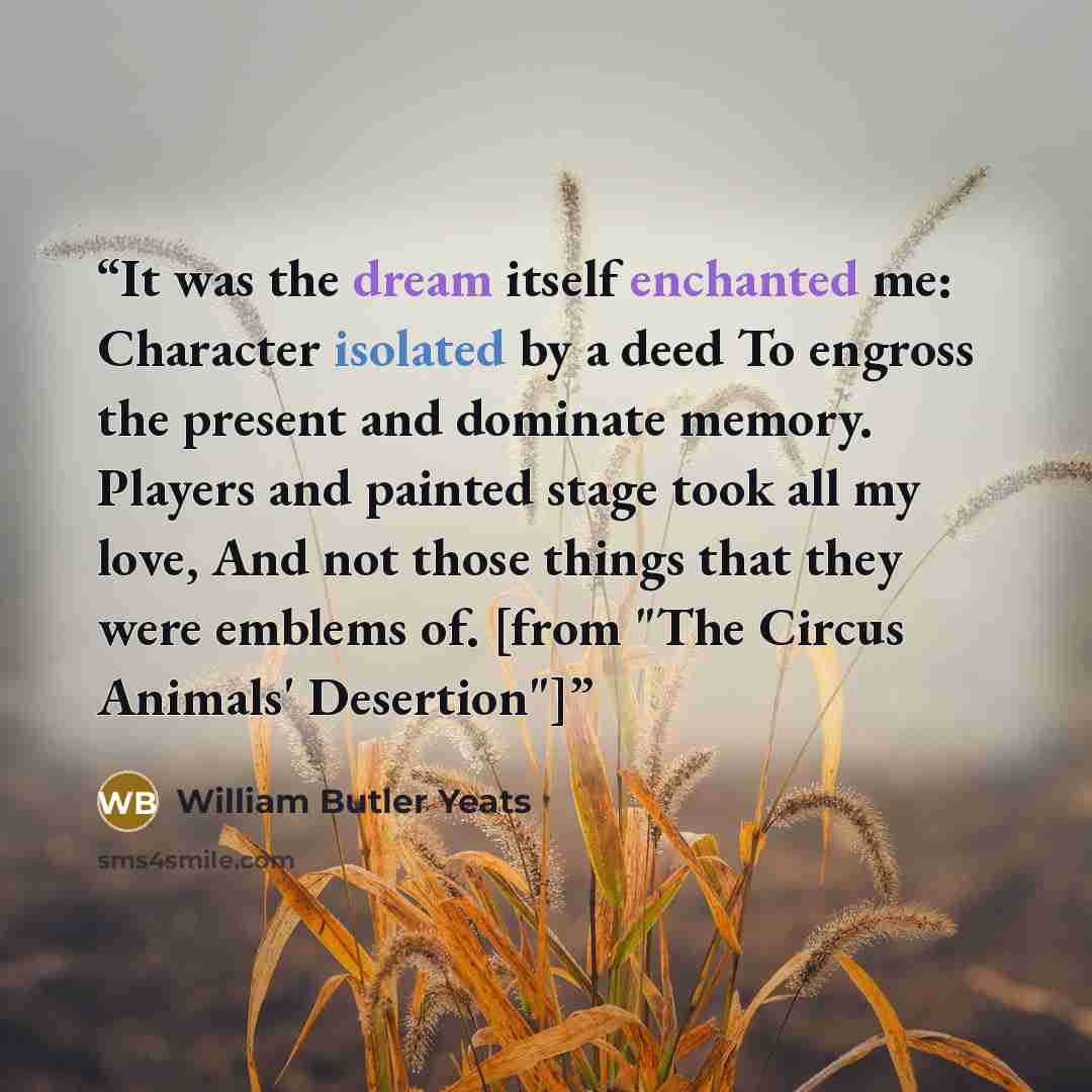 “It was the dream itself enchanted me: Character isolated by a deed To engross the present and dominate memory. Players and painted stage took all my love, And not those things that they were emblems of. [from "The Circus Animals' Desertion"]” quote by William Butler Yeats