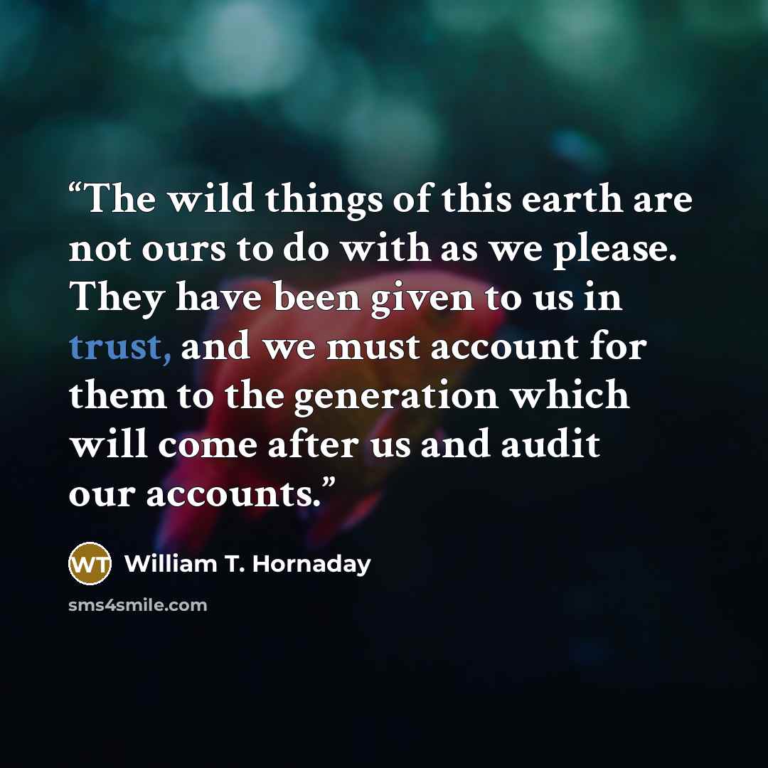 “The wild things of this earth are not ours to do with as we please. They have been given to us in trust, and we must account for them to the generation which will come after us and audit our accounts.” quote by William T. Hornaday