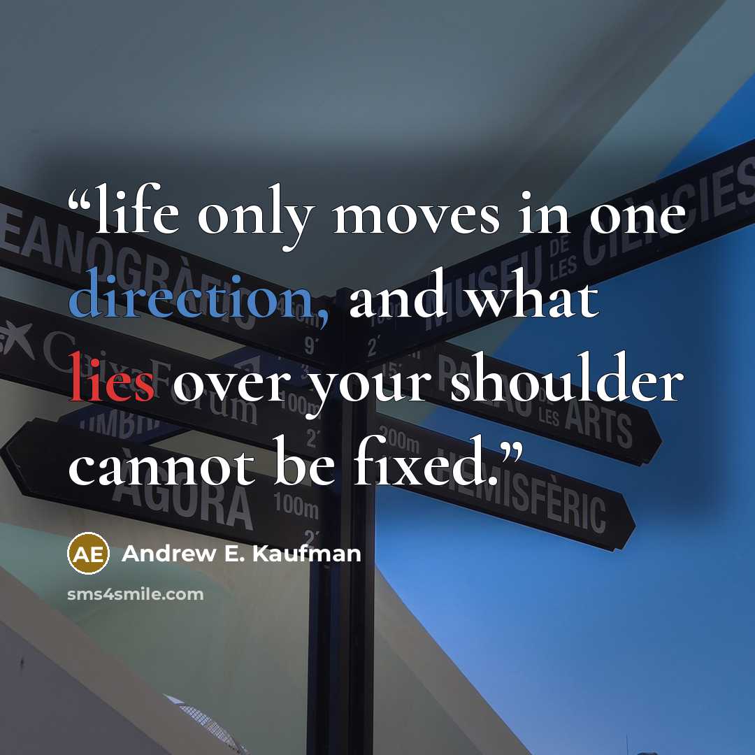 “life only moves in one direction, and what lies over your shoulder cannot be fixed.” quote by Andrew E. Kaufman
