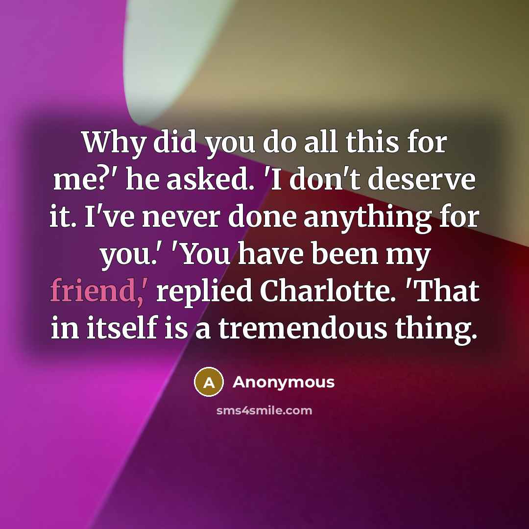 “Why did you do all this for me?' he asked. 'I don't deserve it. I've never done anything for you.' 'You have been my friend,' replied Charlotte. 'That in itself is a tremendous thing.” quote by Anonymous