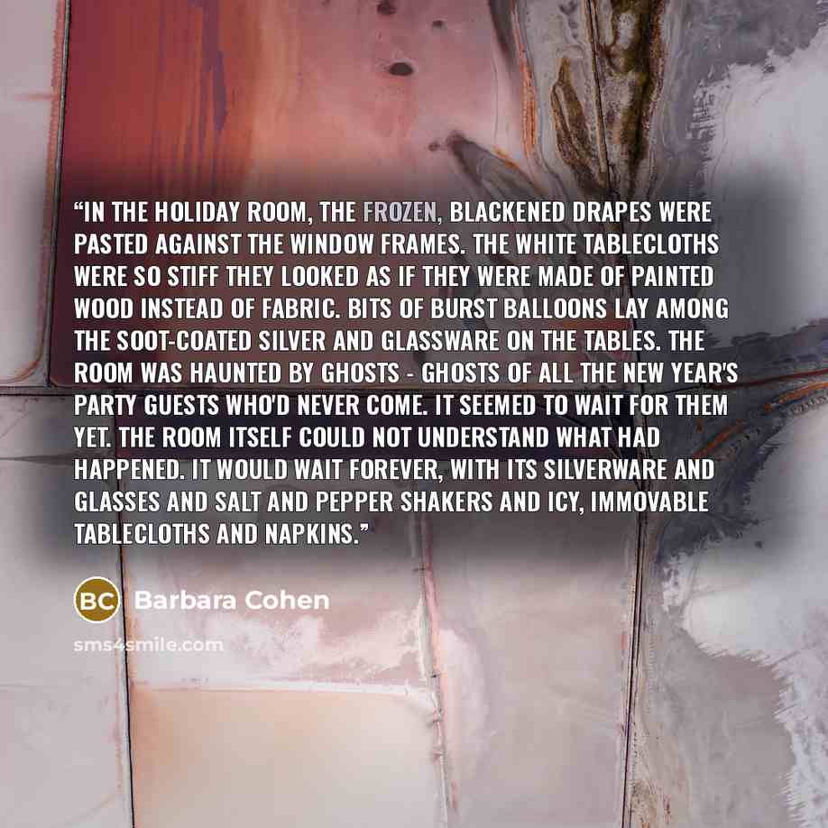 “In the Holiday Room, the frozen, blackened drapes were pasted against the window frames. The white tablecloths were so stiff they looked as if they were made of painted wood instead of fabric. Bits of burst balloons lay among the soot-coated silver and glassware on the tables. The room was haunted…” quote by Barbara Cohen