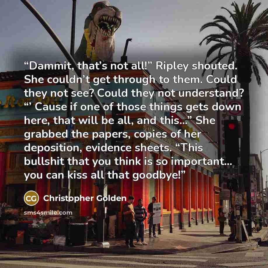 “Dammit, that’s not all!” Ripley shouted. She couldn’t get through to them. Could they not see? Could they not understand? “’ Cause if one of those things gets down here, that will be all, and this…” She grabbed the papers, copies of her deposition, evidence sheets. “This bullshit that you think is…” quote by Christopher Golden