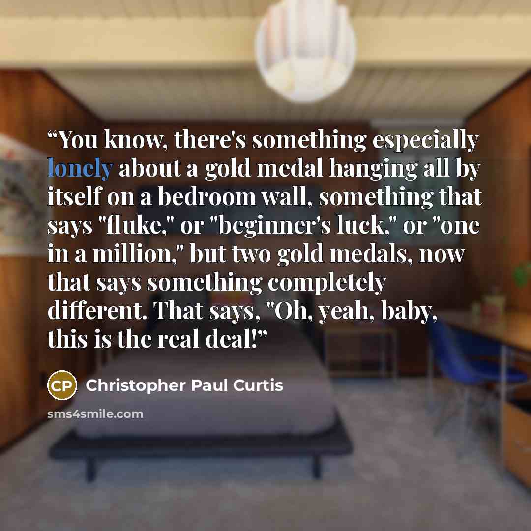 “You know, there's something especially lonely about a gold medal hanging all by itself on a bedroom wall, something that says "fluke," or "beginner's luck," or "one in a million," but two gold medals, now that says something completely different. That says, "Oh, yeah, baby, this is the real deal!” quote by Christopher Paul Curtis