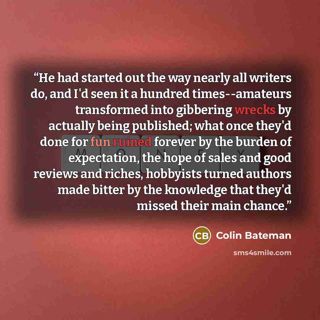 “He had started out the way nearly all writers do, and I'd seen it a hundred times--amateurs transformed into gibbering wrecks by actually being published; what once they'd done for fun ruined forever by the burden of expectation, the hope of sales and good reviews and riches, hobbyists turned…” quote by Colin Bateman