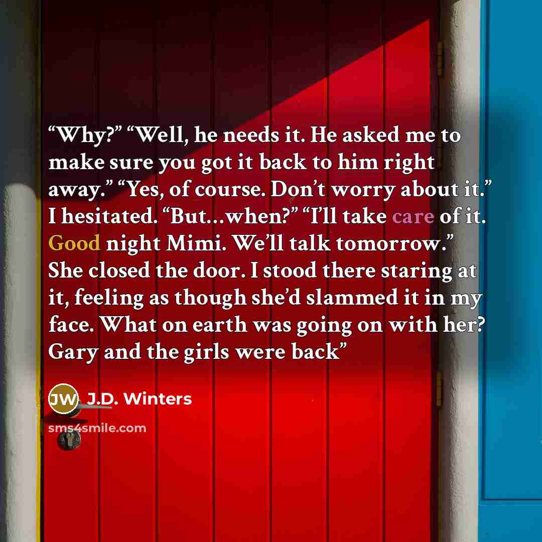 “Why?” “Well, he needs it. He asked me to make sure you got it back to him right away.” “Yes, of course. Don’t worry about it.” I hesitated. “But…when?” “I’ll take care of it. Good night Mimi. We’ll talk tomorrow.” She closed the door. I stood there staring at it, feeling as though she’d slammed it…” quote by J.D. Winters