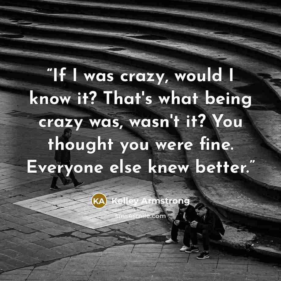 “If I was crazy, would I know it? That's what being crazy was, wasn't it? You thought you were fine. Everyone else knew better.” quote by kelley armstrong