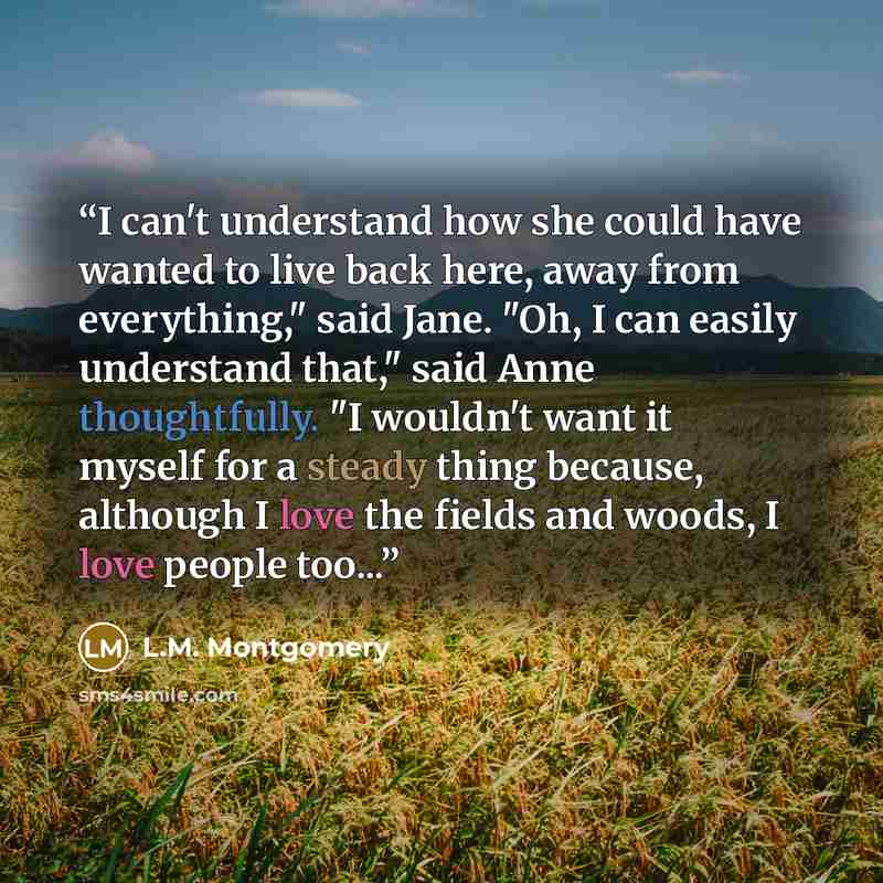 “I can't understand how she could have wanted to live back here, away from everything," said Jane. "Oh, I can easily understand that," said Anne thoughtfully. "I wouldn't want it myself for a steady thing because, although I love the fields and woods, I love people too...” quote by L.M. Montgomery