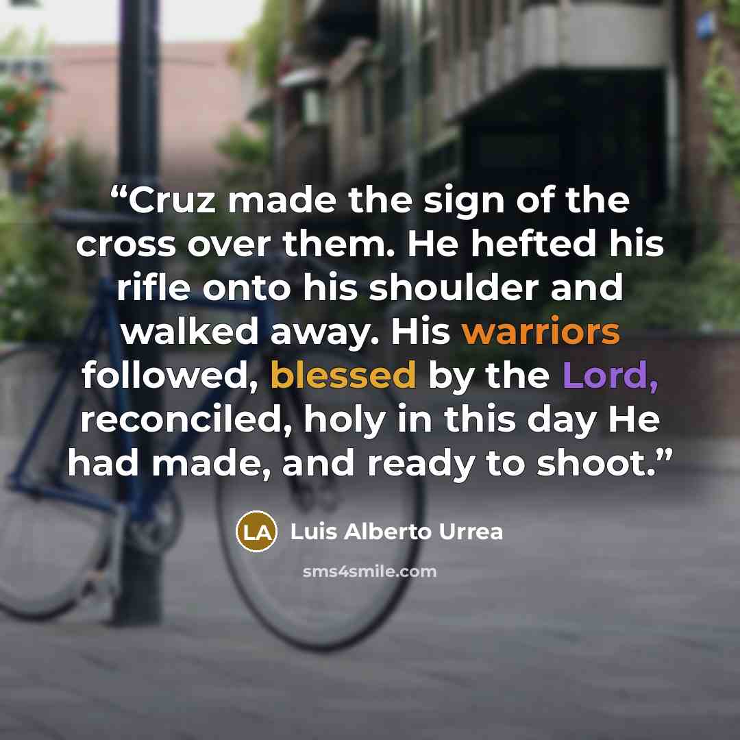 “Cruz made the sign of the cross over them. He hefted his rifle onto his shoulder and walked away. His warriors followed, blessed by the Lord, reconciled, holy in this day He had made, and ready to shoot.” quote by Luis Alberto Urrea